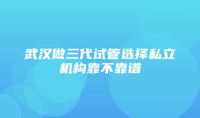 武汉做三代试管选择私立机构靠不靠谱