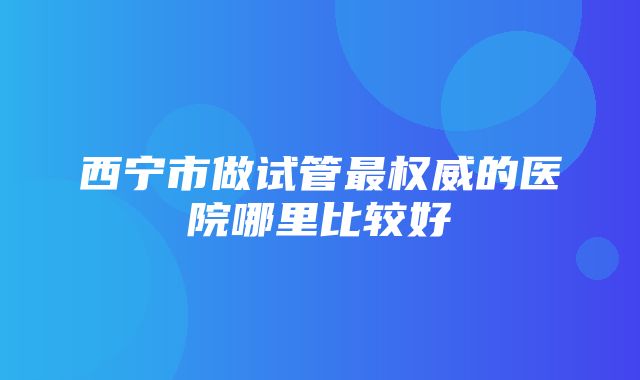 西宁市做试管最权威的医院哪里比较好