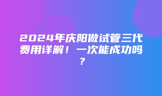 2024年庆阳做试管三代费用详解！一次能成功吗？