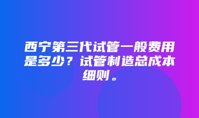 西宁第三代试管一般费用是多少？试管制造总成本细则。