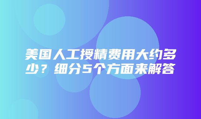 美国人工授精费用大约多少？细分5个方面来解答