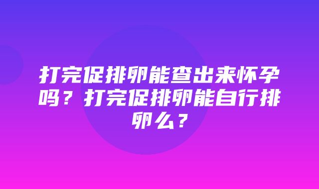 打完促排卵能查出来怀孕吗？打完促排卵能自行排卵么？