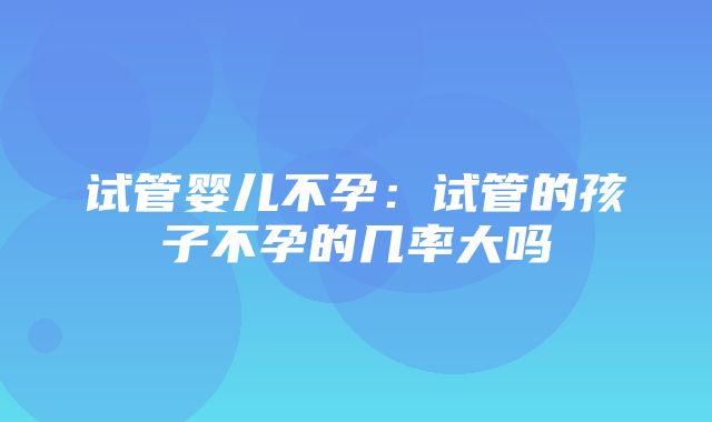 试管婴儿不孕：试管的孩子不孕的几率大吗