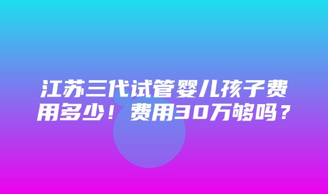 江苏三代试管婴儿孩子费用多少！费用30万够吗？