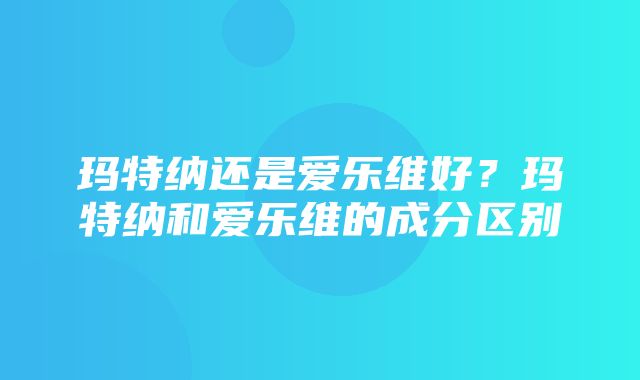 玛特纳还是爱乐维好？玛特纳和爱乐维的成分区别