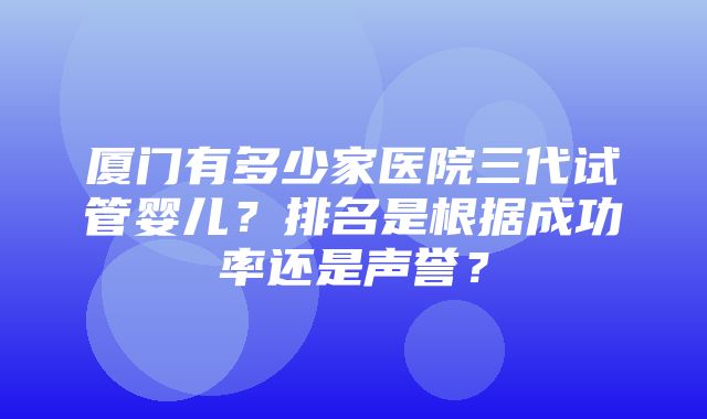 厦门有多少家医院三代试管婴儿？排名是根据成功率还是声誉？