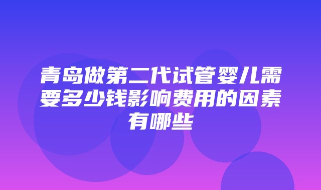 青岛做第二代试管婴儿需要多少钱影响费用的因素有哪些