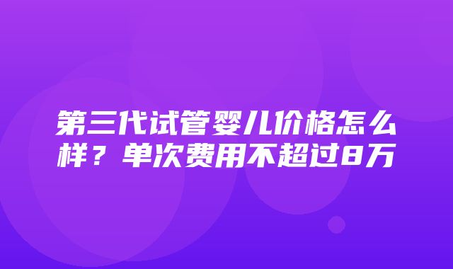 第三代试管婴儿价格怎么样？单次费用不超过8万