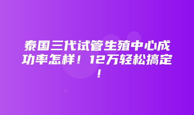 泰国三代试管生殖中心成功率怎样！12万轻松搞定！