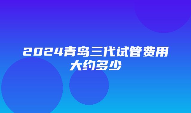 2024青岛三代试管费用大约多少