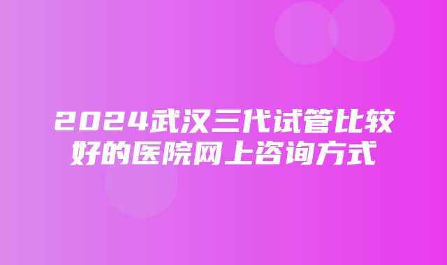 2024武汉三代试管比较好的医院网上咨询方式