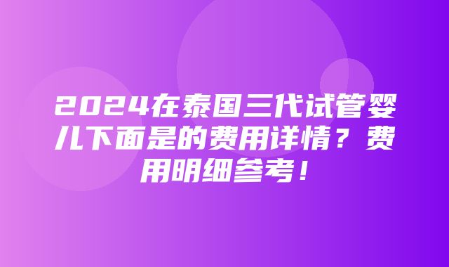 2024在泰国三代试管婴儿下面是的费用详情？费用明细参考！