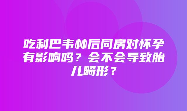 吃利巴韦林后同房对怀孕有影响吗？会不会导致胎儿畸形？