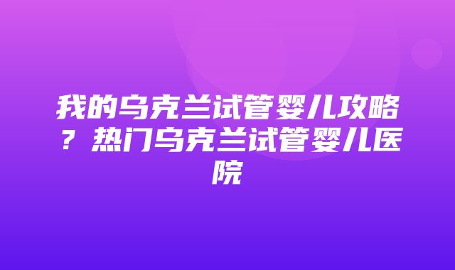 我的乌克兰试管婴儿攻略？热门乌克兰试管婴儿医院