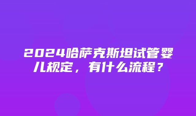 2024哈萨克斯坦试管婴儿规定，有什么流程？