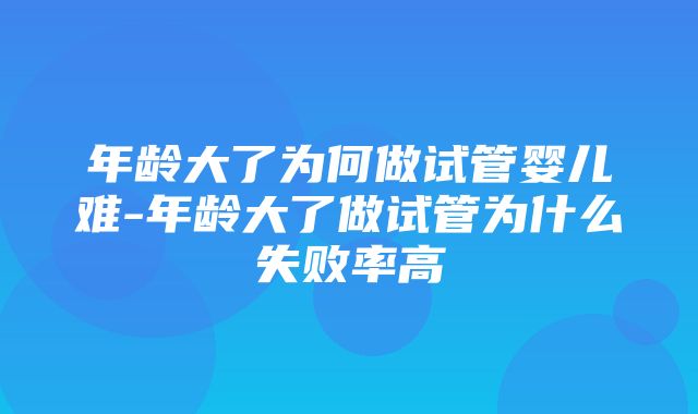 年龄大了为何做试管婴儿难-年龄大了做试管为什么失败率高