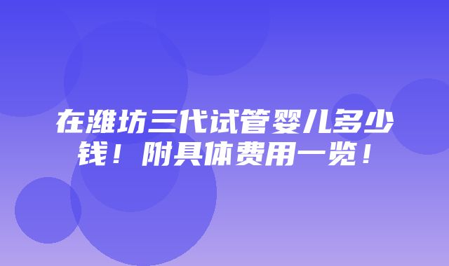 在潍坊三代试管婴儿多少钱！附具体费用一览！