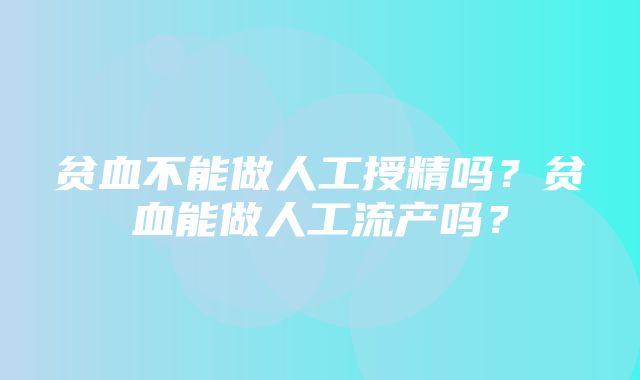 贫血不能做人工授精吗？贫血能做人工流产吗？