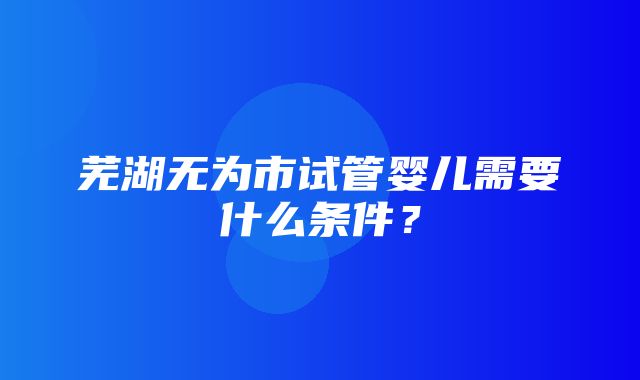 芜湖无为市试管婴儿需要什么条件？