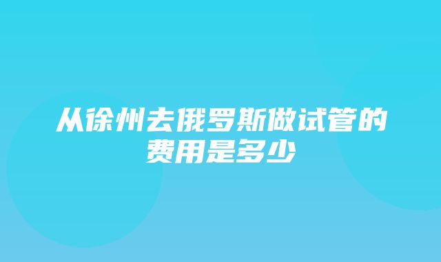 从徐州去俄罗斯做试管的费用是多少