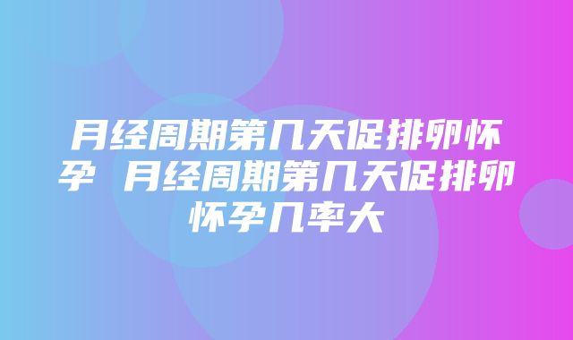 月经周期第几天促排卵怀孕 月经周期第几天促排卵怀孕几率大