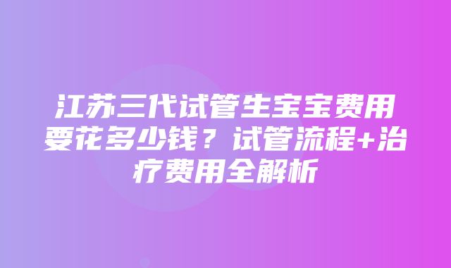 江苏三代试管生宝宝费用要花多少钱？试管流程+治疗费用全解析