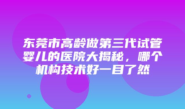 东莞市高龄做第三代试管婴儿的医院大揭秘，哪个机构技术好一目了然