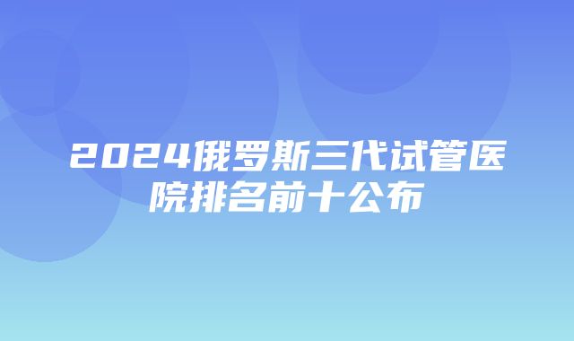 2024俄罗斯三代试管医院排名前十公布