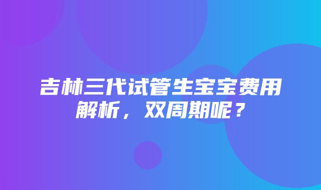 吉林三代试管生宝宝费用解析，双周期呢？