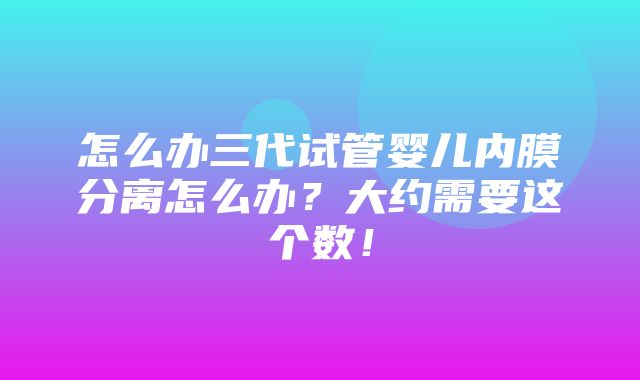 怎么办三代试管婴儿内膜分离怎么办？大约需要这个数！