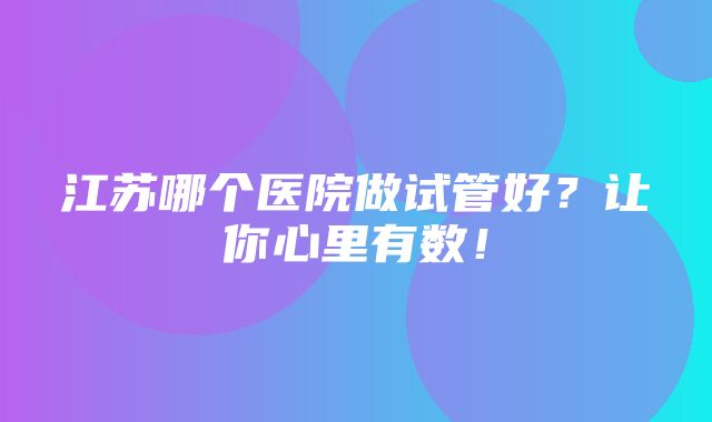 江苏哪个医院做试管好？让你心里有数！