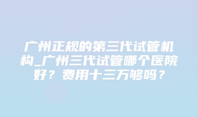 广州正规的第三代试管机构_广州三代试管哪个医院好？费用十三万够吗？