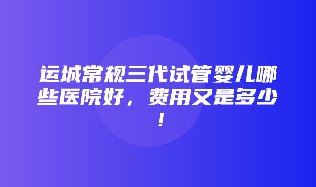 运城常规三代试管婴儿哪些医院好，费用又是多少！