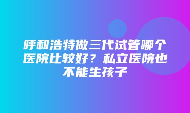 呼和浩特做三代试管哪个医院比较好？私立医院也不能生孩子