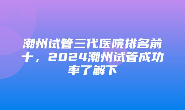 潮州试管三代医院排名前十，2024潮州试管成功率了解下