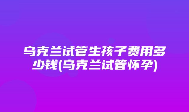 乌克兰试管生孩子费用多少钱(乌克兰试管怀孕)