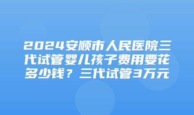 2024安顺市人民医院三代试管婴儿孩子费用要花多少钱？三代试管3万元