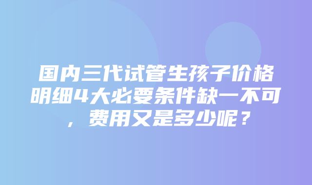 国内三代试管生孩子价格明细4大必要条件缺一不可，费用又是多少呢？