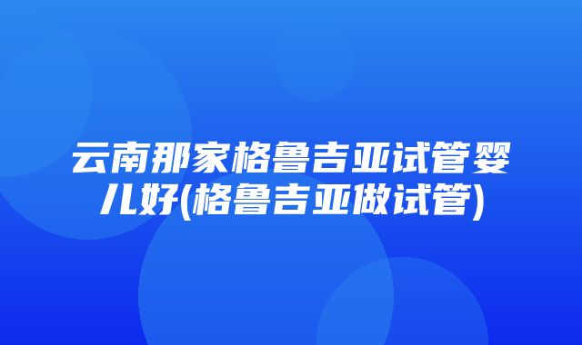 云南那家格鲁吉亚试管婴儿好(格鲁吉亚做试管)