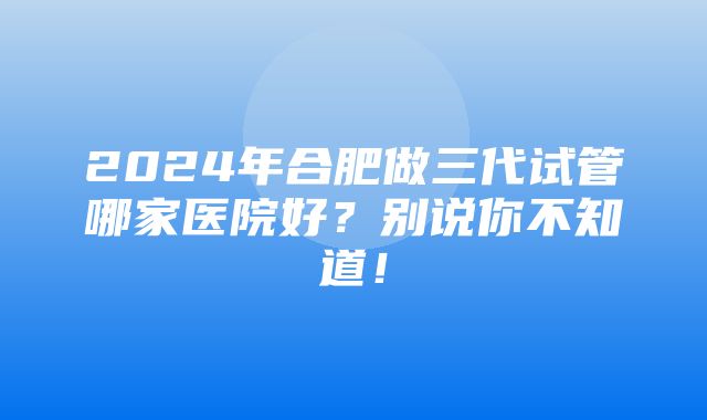 2024年合肥做三代试管哪家医院好？别说你不知道！