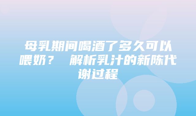 母乳期间喝酒了多久可以喂奶？ 解析乳汁的新陈代谢过程