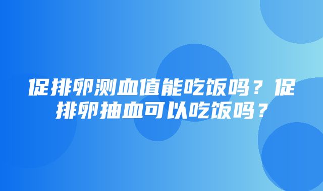 促排卵测血值能吃饭吗？促排卵抽血可以吃饭吗？