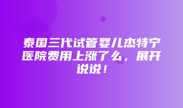 泰国三代试管婴儿杰特宁医院费用上涨了么，展开说说！