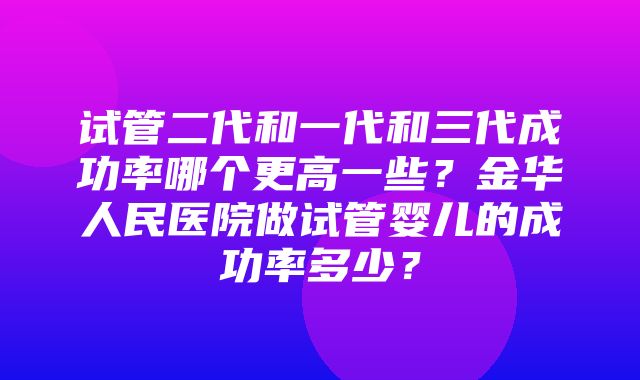 试管二代和一代和三代成功率哪个更高一些？金华人民医院做试管婴儿的成功率多少？