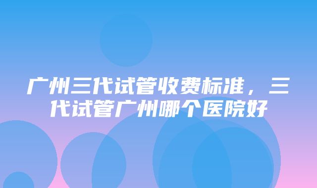 广州三代试管收费标准，三代试管广州哪个医院好