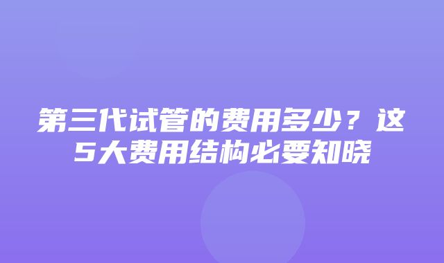 第三代试管的费用多少？这5大费用结构必要知晓