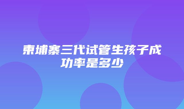 柬埔寨三代试管生孩子成功率是多少