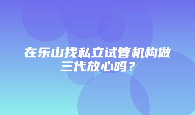 在乐山找私立试管机构做三代放心吗？