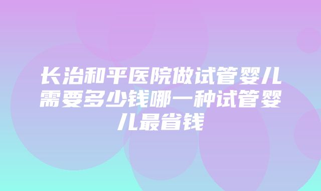 长治和平医院做试管婴儿需要多少钱哪一种试管婴儿最省钱