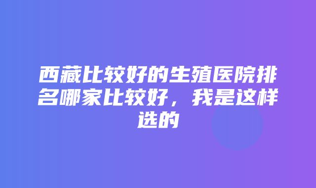 西藏比较好的生殖医院排名哪家比较好，我是这样选的